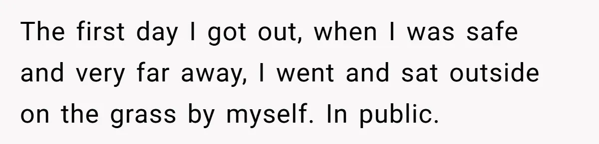 The first day I got out, when I was safe and very far away, I went and sat outside on the grass by myself. In public.