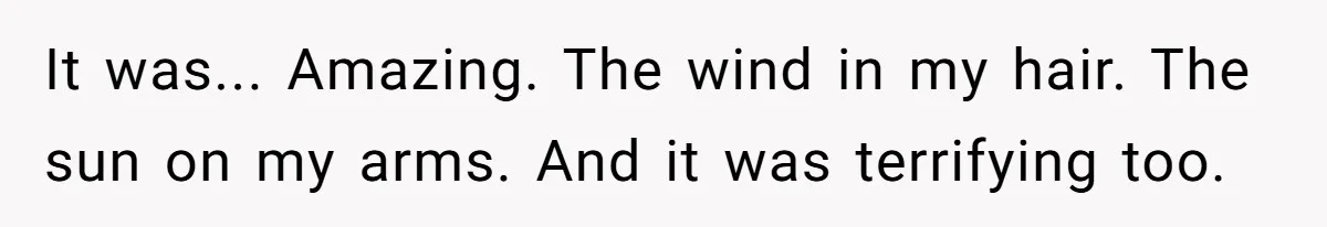 It was... Amazing. The wind in my hair. The sun on my arms. And it was terrifying too.