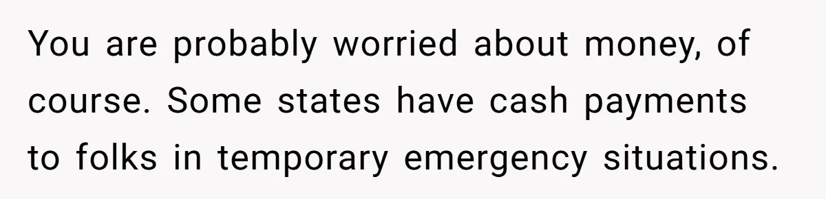 You are probably worried about money, of course. Some states have cash payments to folks in temporary emergency situations.
