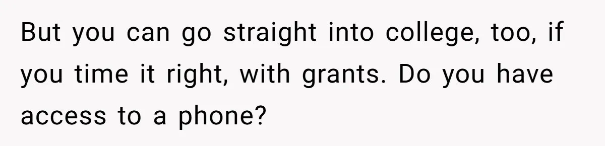 But you can go straight into college, too, if you time it right, with grants. Do you have access to a phone?