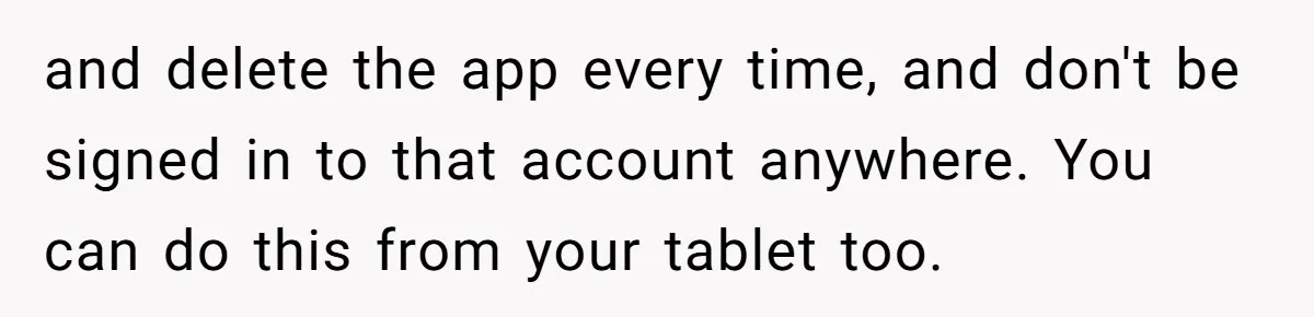and delete the app every time, and don't be signed in to that account anywhere. You can do this from your tablet too.