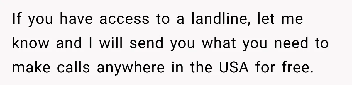 If you have access to a landline, let me know and I will send you what you need to make calls anywhere in the USA for free.