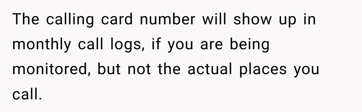 The calling card number will show up in monthly call logs, if you are being monitored, but not the actual places you call.