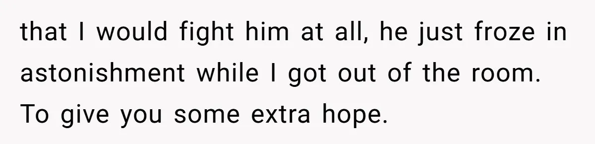 that I would fight him at all, he just froze in astonishment while I got out of the room. To give you some extra hope.