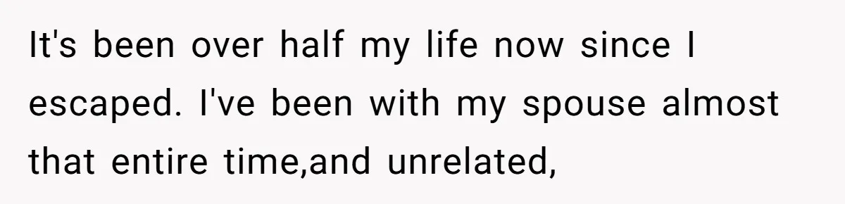 It's been over half my life now since I escaped. I've been with my spouse almost that entire time,and unrelated,