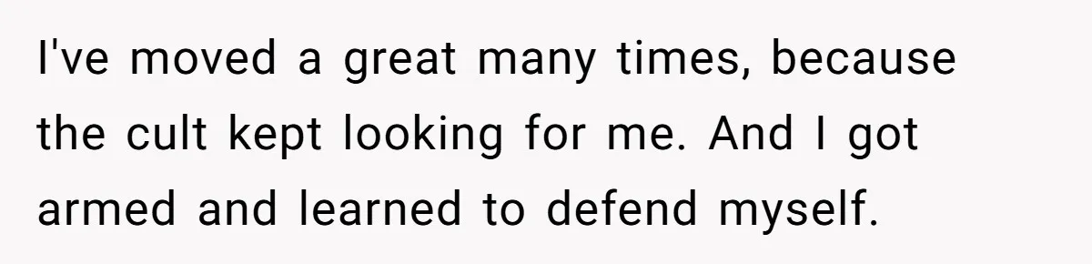 I've moved a great many times, because the cult kept looking for me. And I got armed and learned to defend myself.