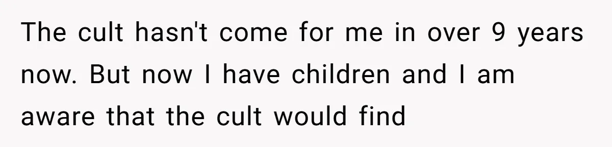 The cult hasn't come for me in over 9 years now. But now I have children and I am aware that the cult would find