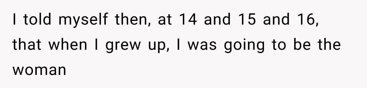 I told myself then, at 14 and 15 and 16, that when I grew up, I was going to be the woman