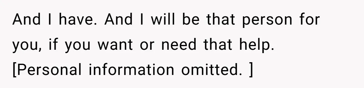 And I have. And I will be that person for you, if you want or need that help. [Personal information omitted. ]