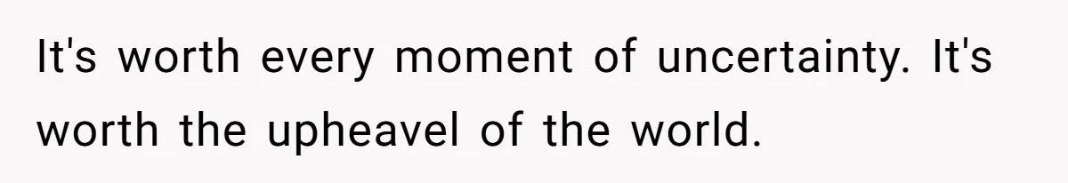 It's worth every moment of uncertainty. It's worth the upheavel of the world.