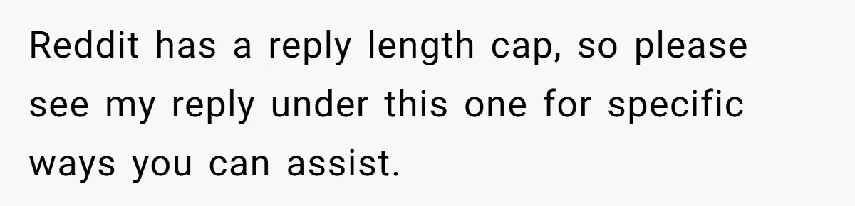 Reddit has a reply length cap, so please see my reply under this one for specific ways you can assist.