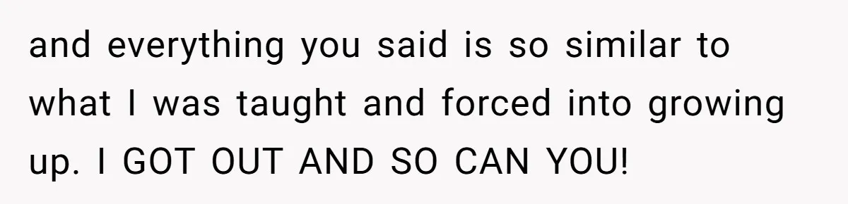 and everything you said is so similar to what I was taught and forced into growing up. I GOT OUT AND SO CAN YOU!
