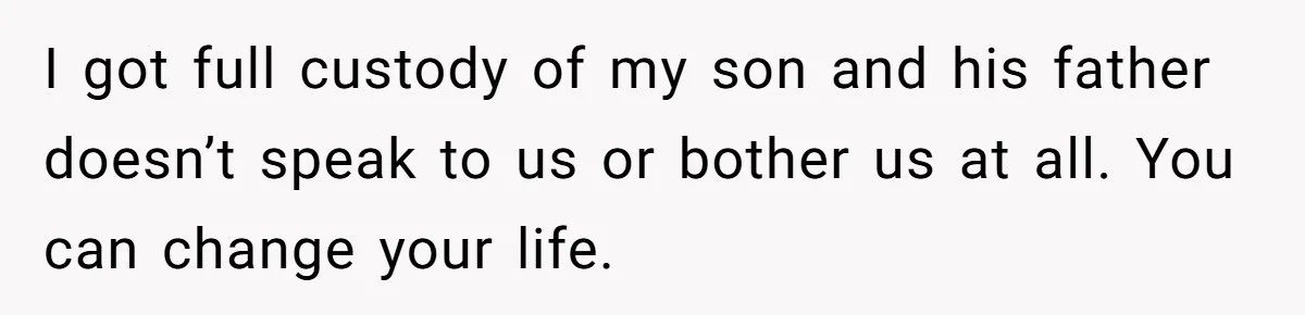 I got full custody of my son and his father doesn’t speak to us or bother us at all. You can change your life.