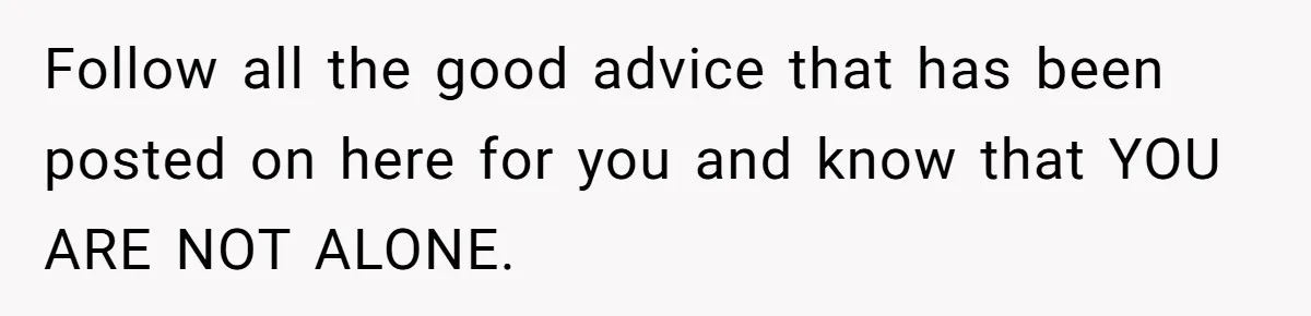 Follow all the good advice that has been posted on here for you and know that YOU ARE NOT ALONE.