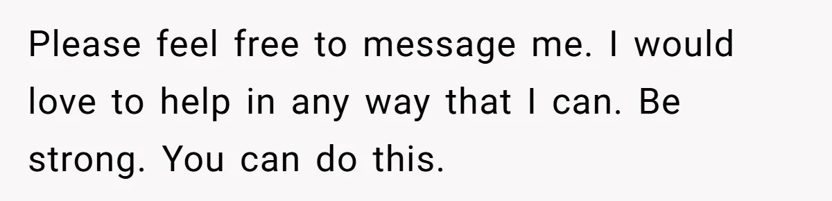 Please feel free to message me. I would love to help in any way that I can. Be strong. You can do this.