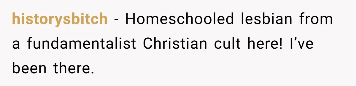 historysbitch − Homeschooled lesbian from a fundamentalist Christian cult here! I’ve been there.
