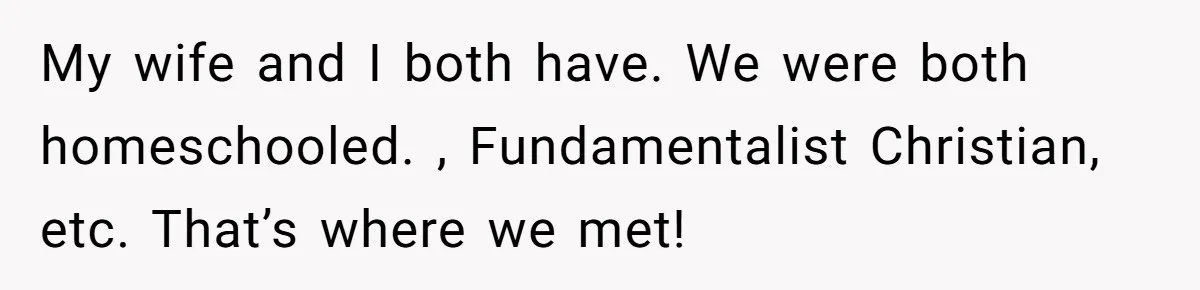 My wife and I both have. We were both homeschooled. , Fundamentalist Christian, etc. That’s where we met!