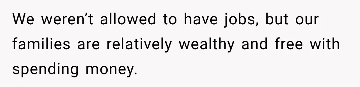 We weren’t allowed to have jobs, but our families are relatively wealthy and free with spending money.