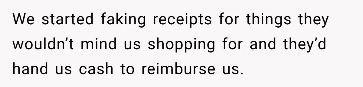 We started faking receipts for things they wouldn’t mind us shopping for and they’d hand us cash to reimburse us.