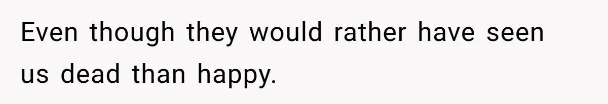 Even though they would rather have seen us dead than happy.