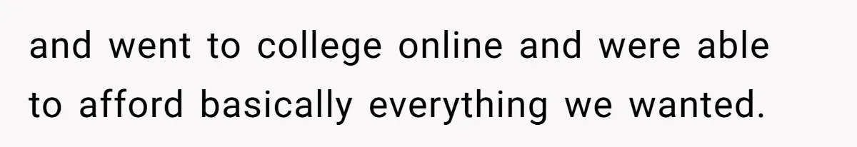 and went to college online and were able to afford basically everything we wanted.