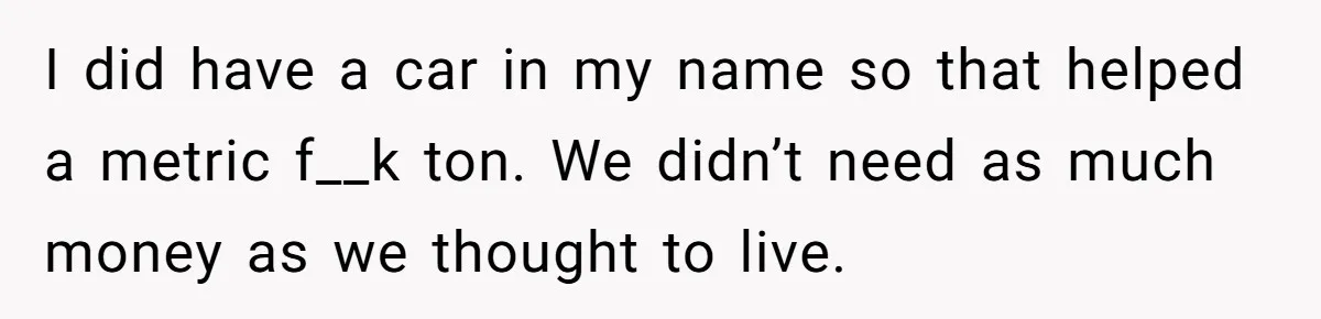 I did have a car in my name so that helped a metric f__k ton. We didn’t need as much money as we thought to live.