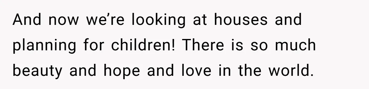 And now we’re looking at houses and planning for children! There is so much beauty and hope and love in the world.
