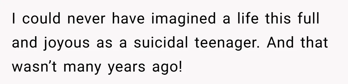 I could never have imagined a life this full and joyous as a suicidal teenager. And that wasn’t many years ago!