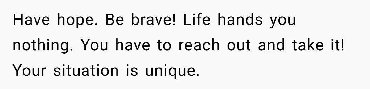 Have hope. Be brave! Life hands you nothing. You have to reach out and take it! Your situation is unique.