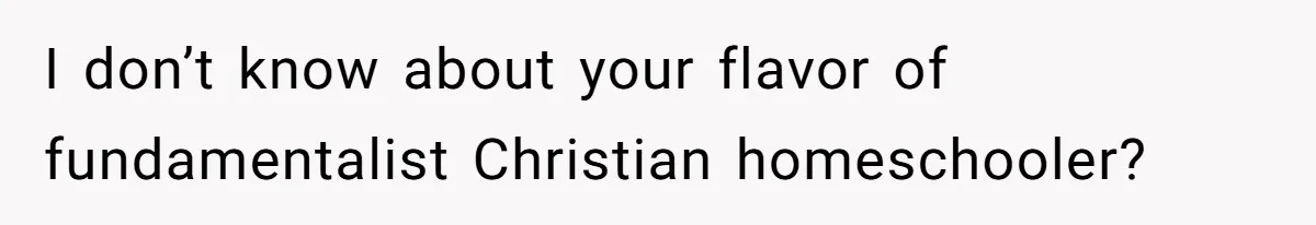 I don’t know about your flavor of fundamentalist Christian homeschooler?