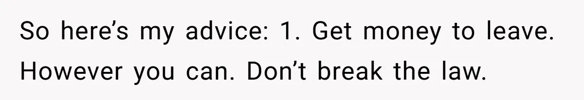 So here’s my advice: 1. Get money to leave. However you can. Don’t break the law.