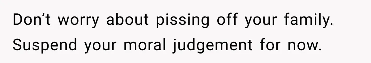 Don’t worry about pissing off your family. Suspend your moral judgement for now.