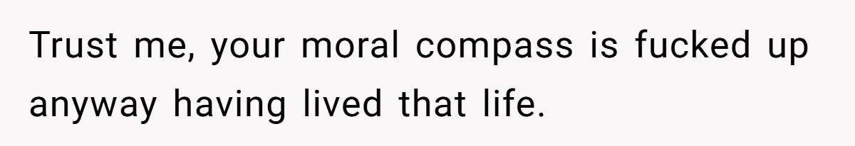 Trust me, your moral compass is fucked up anyway having lived that life.