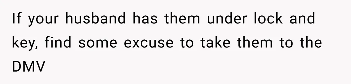 If your husband has them under lock and key, find some excuse to take them to the DMV