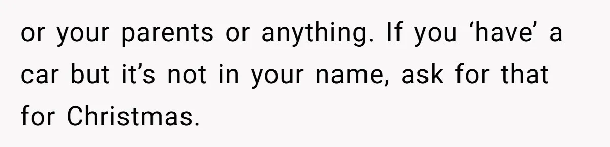 or your parents or anything. If you ‘have’ a car but it’s not in your name, ask for that for Christmas.