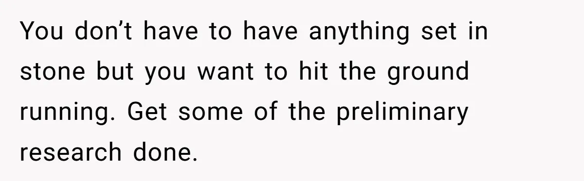 You don’t have to have anything set in stone but you want to hit the ground running. Get some of the preliminary research done.