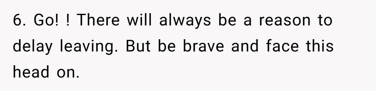 6. Go! ! There will always be a reason to delay leaving. But be brave and face this head on.