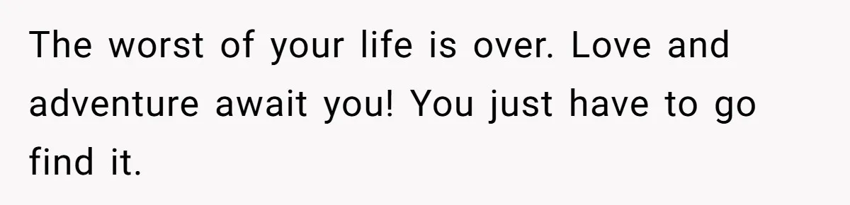 The worst of your life is over. Love and adventure await you! You just have to go find it.