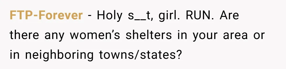 FTP-Forever − Holy s__t, girl. RUN. Are there any women’s shelters in your area or in neighboring towns/states?