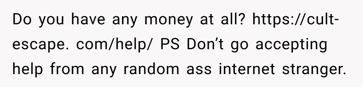 Do you have any money at all? https://cult-escape. com/help/ PS Don’t go accepting help from any random ass internet stranger.
