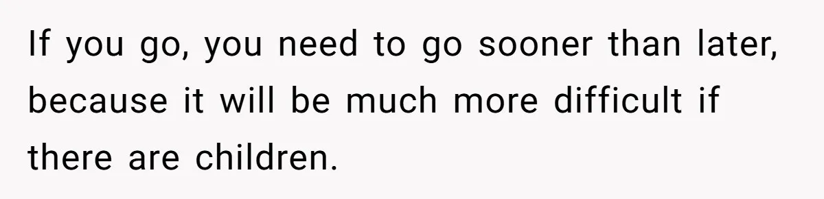 If you go, you need to go sooner than later, because it will be much more difficult if there are children.