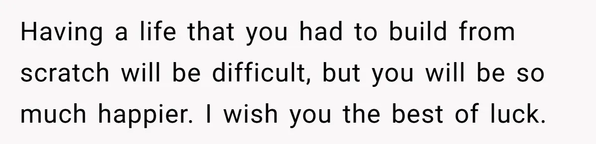 Having a life that you had to build from scratch will be difficult, but you will be so much happier. I wish you the best of luck.