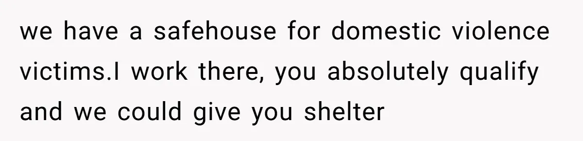 we have a safehouse for domestic violence victims.I work there, you absolutely qualify and we could give you shelter
