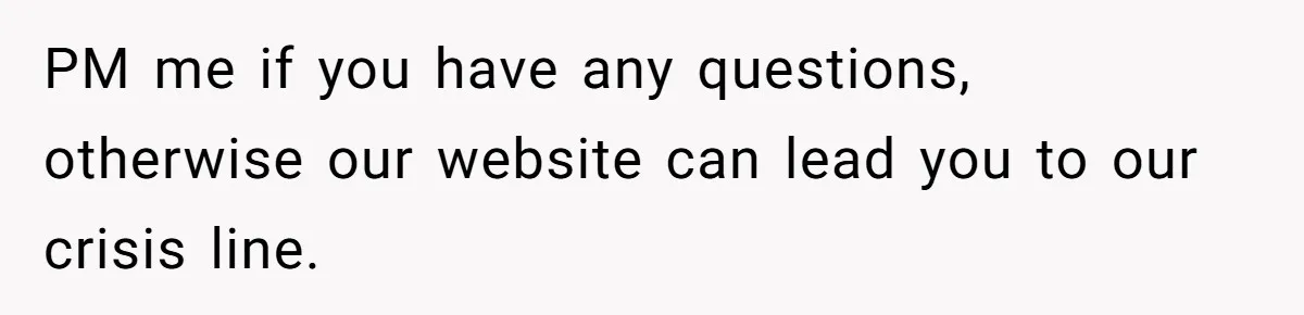 PM me if you have any questions, otherwise our website can lead you to our crisis line.