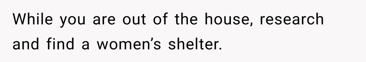 While you are out of the house, research and find a women’s shelter.