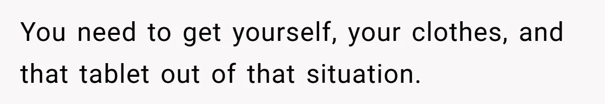 You need to get yourself, your clothes, and that tablet out of that situation.