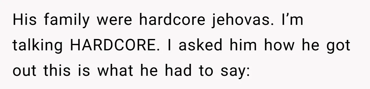 His family were hardcore jehovas. I’m talking HARDCORE. I asked him how he got out this is what he had to say:
