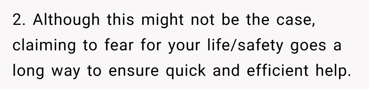 2. Although this might not be the case, claiming to fear for your life/safety goes a long way to ensure quick and efficient help.