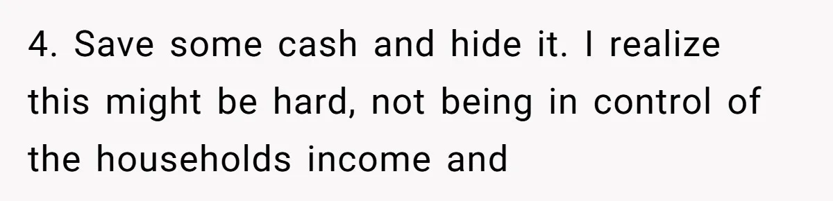 4. Save some cash and hide it. I realize this might be hard, not being in control of the households income and
