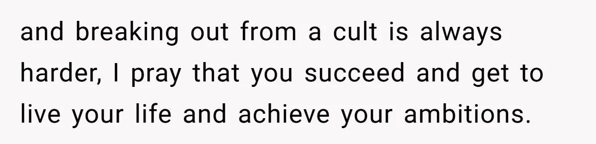and breaking out from a cult is always harder, I pray that you succeed and get to live your life and achieve your ambitions.